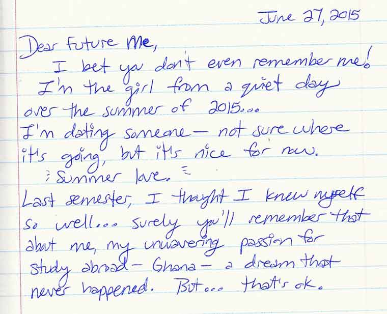 Aliza's journal entry #1 of 6: Dear Future me, I bet you don't even remember me! I'm the girl from a quiet day 
over the summer of 2015... I'm dating someone - not sure where it's going but it's nice for now. Summer love. Last semester, 
I thought I knew myself so well... surely you'll remember that about me, my unwavering passion for study abroad - Ghana - a 
dream that never happened. But... that's ok.