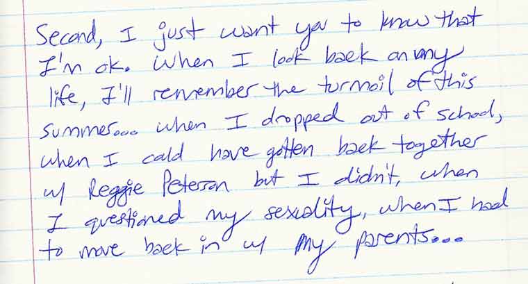 Aliza's journal entry #3 of 6: Second, I just want you to know that I'm ok. When I look back on my life, I'll remember the turmoil of this summer... 
when I dropped out of school, when I could have gotten back together with Reggie Peterson but I didn't, when I questioned my sexuality, when I had to move back in 
with my parents...