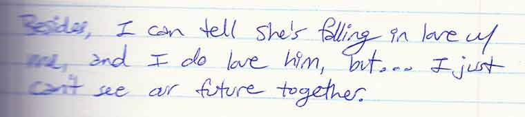 Aliza's journal entry #3 of 4: Besides, I can tell she's falling in love with me, and I do love him, but... I just can't see our future together.